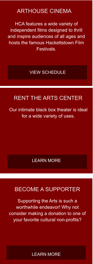 BECOME A SUPPORTER Supporting the Arts is such a worthwhile endeavor! Why not consider making a donation to one of your favorite cultural non-profits? LEARN MORE RENT THE ARTS CENTER Our intimate black box theater is ideal for a wide variety of uses.  LEARN MORE ARTHOUSE CINEMA HCA features a wide variety of independent films designed to thrill and inspire audiences of all ages and hosts the famous Hackettstown Film Festivals. VIEW SCHEDULE