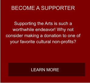 BECOME A SUPPORTER Supporting the Arts is such a worthwhile endeavor! Why not consider making a donation to one of your favorite cultural non-profits? LEARN MORE