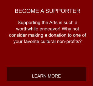 BECOME A SUPPORTER Supporting the Arts is such a worthwhile endeavor! Why not consider making a donation to one of your favorite cultural non-profits? LEARN MORE